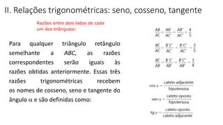 Para qualquer triângulo retângulo
semelhante a ABC, as razões
correspondentes serão iguais às
razões obtidas anteriormente. Essas três
razões trigonométricas recebem
os nomes de cosseno, seno e tangente do
ângulo  e são definidas como:
II. Relações trigonométricas: seno, cosseno, tangente
Razões entre dois lados de cada
um dos triângulos:
TRIGONOMETRIA NO TRIÂNGULO RETÂNGULO
 