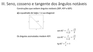 Construções que exibem ângulos notáveis (30º, 45º e 60º):
a) o quadrado de lados l e sua diagonal:
Os ângulos assinalados medem 45º:
III. Seno, cosseno e tangente dos ângulos notáveis
TRIGONOMETRIA NO TRIÂNGULO RETÂNGULO
 
