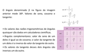O ângulo denominado  na figura da imagem
anterior mede 30º. Valores de seno, cosseno e
tangente:
• Os valores das razões trigonométricas de ângulos
quaisquer são dados em calculadoras científicas.
• Ângulos complementares: valor do seno de um
deles é igual ao do cosseno; o valor da tangente de
um deles é o inverso do valor da tangente do outro.
• Os valores da tangente desses dois ângulos são
inversos um do outro.
III. Seno, cosseno e tangente dos ângulos notáveis
TRIGONOMETRIA NO TRIÂNGULO RETÂNGULO
 