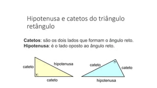 Hipotenusa e catetos do triângulo
retângulo
Catetos: são os dois lados que formam o ângulo reto.
Hipotenusa: é o lado oposto ao ângulo reto.
hipotenusa
cateto
cateto cateto
cateto
hipotenusa
 