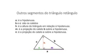 Outros segmentos do triângulo retângulo
a: é a hipotenusa.
b e c: são os catetos
h: é a altura do triângulo em relação à hipotenusa.
m: é a projeção do cateto b sobre a hipotenusa.
n: é a projeção do cateto c sobre a hipotenusa.
a
mn
h
bc
 