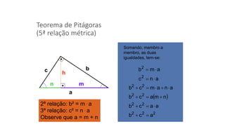 Teorema de Pitágoras
(5ª relação métrica)
a
mn
h
bc
2ª relação: b² = m . a
3ª relação: c² = n . a
Observe que a = m + n
Somando, membro a
membro, as duas
igualdades, tem-se:
anc
amb
2
2


 
222
22
22
22
acb
aacb
nmacb
anamcb




 