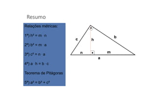 Resumo
a
mn
h
b
c
Relações métricas:
1ª) h² = m . n
2ª) b² = m . a
3ª) c² = n . a
4ª) a . h = b . c
Teorema de Pitágoras
5ª) a² = b² + c²
 