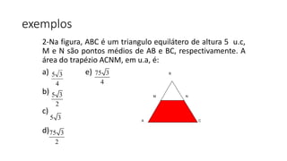 2-Na figura, ABC é um triangulo equilátero de altura 5 u.c,
M e N são pontos médios de AB e BC, respectivamente. A
área do trapézio ACNM, em u.a, é:
a) e)
b)
c)
d)
4
35
5 3
2
5 3
75 3
2
75 3
4
A C
M N
B
exemplos
 