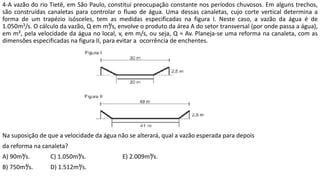 4-A vazão do rio Tietê, em São Paulo, constitui preocupação constante nos períodos chuvosos. Em alguns trechos,
são construídas canaletas para controlar o fluxo de água. Uma dessas canaletas, cujo corte vertical determina a
forma de um trapézio isósceles, tem as medidas especificadas na figura I. Neste caso, a vazão da água é de
1.050m3/s. O cálculo da vazão, Q em m³/s, envolve o produto da área A do setor transversal (por onde passa a água),
em m², pela velocidade da água no local, v, em m/s, ou seja, Q = Av. Planeja-se uma reforma na canaleta, com as
dimensões especificadas na figura II, para evitar a ocorrência de enchentes.
Na suposição de que a velocidade da água não se alterará, qual a vazão esperada para depois
da reforma na canaleta?
A) 90m³/s. C) 1.050m³/s. E) 2.009m³/s.
B) 750m³/s. D) 1.512m³/s.
 