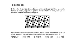 5-Um pátio de grandes dimensões vai ser revestido por pastilhas quadradas
bancas e pretas, segundo o padrão representado ao lado, que vai ser
repetido em toda a extensão do pátio.
As pastilhas de cor branca custam R$ 8,00 por metro quadrado e as de cor
preta, R$ 10,00. O custo por metro quadrado do revestimento será de
A) R$ 8,20 B) R$ 8,40 C) R$ 8,60 D) R$ 8,80 E) R$ 9,00
Exemplos
 
