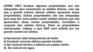 (UFMG 1997) Existem algumas propriedades que são
adequadas para caracterizar os sólidos iônicos, uma vez
que a grande maioria desses sólidos apresenta essas
propriedades. Outras propriedades não são adequadas
para esse fim, pois podem existir sólidos iônicos que não
apresentam essas outras propriedades. Considere o
conjunto dos sólidos iônicos. Entre as propriedades
relacionadas, indique a que NAO será exibida por um
grande numero de sólidos.
a) Apresentar altas temperaturas de fusão.
b) Conduzir corrente elétrica quando fundido.
c) Ser isolante térmico e elétrico em estado sólido.
d) Ser solúvel em água.
 