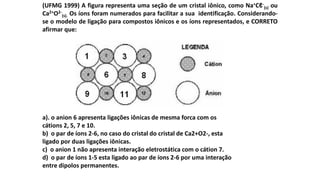 (UFMG 1999) A figura representa uma seção de um cristal iônico, como Na+Cℓ-
(s) ou
Ca2+O2-
(s). Os íons foram numerados para facilitar a sua identificação. Considerando-
se o modelo de ligação para compostos iônicos e os íons representados, e CORRETO
afirmar que:
a). o anion 6 apresenta ligações iônicas de mesma forca com os
cátions 2, 5, 7 e 10.
b) o par de íons 2-6, no caso do cristal do cristal de Ca2+O2-, esta
ligado por duas ligações iônicas.
c) o anion 1 não apresenta interação eletrostática com o cátion 7.
d) o par de íons 1-5 esta ligado ao par de íons 2-6 por uma interação
entre dipolos permanentes.
 