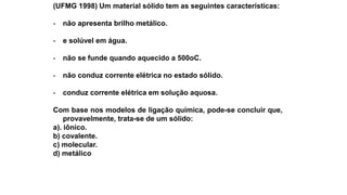 (UFMG 1998) Um material sólido tem as seguintes características:
- não apresenta brilho metálico.
- e solúvel em água.
- não se funde quando aquecido a 500oC.
- não conduz corrente elétrica no estado sólido.
- conduz corrente elétrica em solução aquosa.
Com base nos modelos de ligação química, pode-se concluir que,
provavelmente, trata-se de um sólido:
a). iônico.
b) covalente.
c) molecular.
d) metálico
 