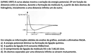 (UFMG 1997) A curva abaixo mostra a variação da energia potencial, EP em função da
distancia entre os átomos, durante a formação da molécula H2 a partir de dois átomos de
hidrogênio, inicialmente a uma distancia infinita um do outro.
Em relação as informações obtidas da analise do gráfico, assinale a afirmativa FALSA.
a) A energia potencial diminui na formação da ligação química.
b) A quebra da ligação H-H consome 458kJ/mol.
c) O comprimento de ligação da molécula H2 e de 7,40,10-11m.
d). Os átomos separados por uma distancia infinita se atraem mutuamente.
 
