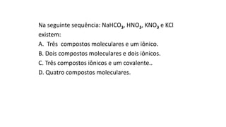 Na seguinte sequência: NaHCO3, HNO3, KNO3 e KCl
existem:
A. Três compostos moleculares e um iônico.
B. Dois compostos moleculares e dois iônicos.
C. Três compostos iônicos e um covalente..
D. Quatro compostos moleculares.
 