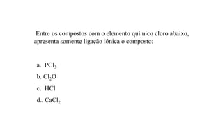 Entre os compostos com o elemento químico cloro abaixo,
apresenta somente ligação iônica o composto:
a. PCl3
b. Cl2O
c. HCl
d.. CaCl2
 