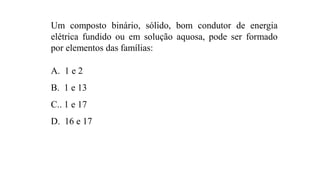 Um composto binário, sólido, bom condutor de energia
elétrica fundido ou em solução aquosa, pode ser formado
por elementos das famílias:
A. 1 e 2
B. 1 e 13
C.. 1 e 17
D. 16 e 17
 