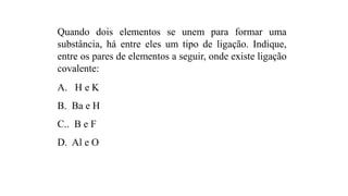 Quando dois elementos se unem para formar uma
substância, há entre eles um tipo de ligação. Indique,
entre os pares de elementos a seguir, onde existe ligação
covalente:
A. H e K
B. Ba e H
C.. B e F
D. Al e O
 