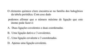 O elemento químico cloro encontra-se na família dos halogênios
da tabela periódica. Com esse dado
podemos afirmar que o número máximo de ligação que este
átomo pode fazer é:
A. Duas ligações covalentes e duas coordenadas.
B. Uma ligação dativa e 3 covalentes.
C.. Uma ligação covalente e 3 coordenadas.
D. Apenas uma ligação covalente.
 