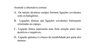 Assinale a alternativa correta:
A. Os metais alcalinos sempre formam ligações covalentes
com os halogênios.
B. Ligações iônicas são ligações covalentes fortemente
orientadas no espaço.
C.. Ligação iônica representa uma forte atração entre íons
positivos e negativos.
D. Ligação química é a busca da instabilidade por parte dos
átomos.
 