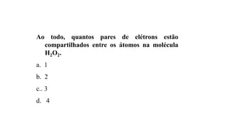 Ao todo, quantos pares de elétrons estão
compartilhados entre os átomos na molécula
H2O2.
a. 1
b. 2
c.. 3
d. 4
 