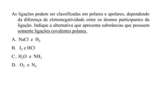 As ligações podem ser classificadas em polares e apolares, dependendo
da diferença de eletronegatividade entre os átomos participantes da
ligação. Indique a alternativa que apresenta substâncias que possuem
somente ligações covalentes polares.
A. NaCl e H2
B. I2 e HCl
C.. H2O e NH3
D. O2 e N2
 