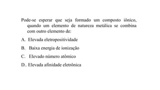 Pode-se esperar que seja formado um composto iônico,
quando um elemento de natureza metálica se combina
com outro elemento de:
A. Elevada eletropositividade
B. Baixa energia de ionização
C. Elevado número atômico
D.. Elevada afinidade eletrônica
 