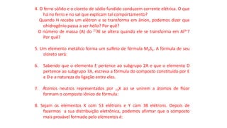 4. O ferro sólido e o cloreto de sódio fundido conduzem corrente elétrica. O que
há no ferro e no sal que explicam tal comportamento?
Quando H recebe um elétron e se transforma em ânion, podemos dizer que
ohidrogênio passa a ser hélio? Por quê?
O número de massa (A) do 27Al se altera quando ele se transforma em Al3+?
Por quê?
5. Um elemento metálico forma um sulfeto de fórmula M2S3. A fórmula de seu
cloreto será:
6. Sabendo que o elemento E pertence ao subgrupo 2A e que o elemento D
pertence ao subgrupo 7A, escreva a fórmula do composto constituído por E
e D e a natureza da ligação entre eles.
7. Átomos neutros representados por 73X ao se unirem a átomos de flúor
formam o composto iônico de fórmula:
8. Sejam os elementos X com 53 elétrons e Y com 38 elétrons. Depois de
fazermos a sua distribuição eletrônica, podemos afirmar que o composto
mais provável formado pelo elementos é:
 