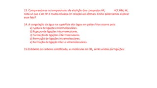 13. Comparando-se as temperaturas de ebulição dos compostos HF, HCl, HBr, HI,
nota-se que a do HF é muito elevada em relação aos demais. Como poderíamos explicar
esse fato?
14. A congelação da água na superfície dos lagos em países frios ocorre pela:
a) ruptura de ligações intermoleculares.
b) Ruptura de ligações intramoleculares.
c) Formação de ligações intermoleculares.
d) Formação de ligações intramoleculares.
e) Formação de ligação inter e intramoleculares.
15.O dióxido de carbono solidificado, as moléculas de CO2 serão unidas por ligações:
 