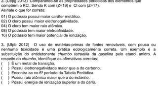 2. (Uepg 2013) Comparando-se as propriedades periódicas dos elementos que
compõem o KCl. Sendo K com (Z=19) e Cl com (Z=17).
Asinale o que for correto:
01) O potássio possui maior caráter metálico.
02) O cloro possui maior eletronegatividade.
04) O cloro tem maior raio atômico.
08) O potássio tem maior eletroafinidade.
16) O potássio tem maior potencial de ionização.
3. (Ufpb 2012) O uso de matérias-primas de fontes renováveis, com pouca ou
nenhuma toxicidade é uma prática ecologicamente correta. Um exemplo é a
substituição do antidetonante chumbo tetraetila da gasolina pelo etanol anidro. A
respeito do chumbo, identifique as afirmativas corretas:
( ) É um metal de transição.
( ) Possui eletronegatividade maior que a do carbono.
( ) Encontra-se no 6º período da Tabela Periódica.
( ) Possui raio atômico maior que o do estanho.
( ) Possui energia de ionização superior a do bário.
 
