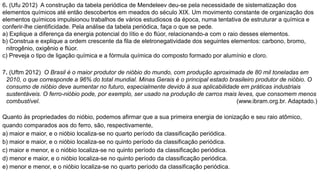 6. (Ufu 2012) A construção da tabela periódica de Mendeleev deu-se pela necessidade de sistematização dos
elementos químicos até então descobertos em meados do século XIX. Um movimento constante de organização dos
elementos químicos impulsionou trabalhos de vários estudiosos da época, numa tentativa de estruturar a química e
conferir-lhe cientificidade. Pela análise da tabela periódica, faça o que se pede.
a) Explique a diferença da energia potencial do lítio e do flúor, relacionando-a com o raio desses elementos.
b) Construa e explique a ordem crescente da fila de eletronegatividade dos seguintes elementos: carbono, bromo,
nitrogênio, oxigênio e flúor.
c) Preveja o tipo de ligação química e a fórmula química do composto formado por alumínio e cloro.
7. (Uftm 2012) O Brasil é o maior produtor de nióbio do mundo, com produção aproximada de 80 mil toneladas em
2010, o que corresponde a 96% do total mundial. Minas Gerais é o principal estado brasileiro produtor de nióbio. O
consumo de nióbio deve aumentar no futuro, especialmente devido à sua aplicabilidade em práticas industriais
sustentáveis. O ferro-nióbio pode, por exemplo, ser usado na produção de carros mais leves, que consomem menos
combustível. (www.ibram.org.br. Adaptado.)
Quanto às propriedades do nióbio, podemos afirmar que a sua primeira energia de ionização e seu raio atômico,
quando comparados aos do ferro, são, respectivamente,
a) maior e maior, e o nióbio localiza-se no quarto período da classificação periódica.
b) maior e maior, e o nióbio localiza-se no quinto período da classificação periódica.
c) maior e menor, e o nióbio localiza-se no quinto período da classificação periódica.
d) menor e maior, e o nióbio localiza-se no quinto período da classificação periódica.
e) menor e menor, e o nióbio localiza-se no quarto período da classificação periódica.
 
