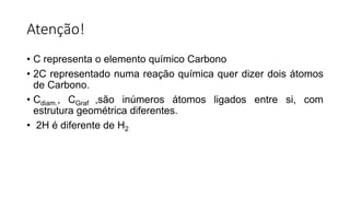 Atenção!
• C representa o elemento químico Carbono
• 2C representado numa reação química quer dizer dois átomos
de Carbono.
• Cdiam., CGraf ,são inúmeros átomos ligados entre si, com
estrutura geométrica diferentes.
• 2H é diferente de H2
 