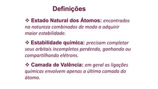 Definições
 Estado Natural dos Átomos: encontrados
na natureza combinados de modo a adquirir
maior estabilidade.
 Estabilidade química: precisam completar
seus orbitais incompletos perdendo, ganhando ou
compartilhando elétrons.
 Camada de Valência: em geral as ligações
químicas envolvem apenas a última camada do
átomo.
 