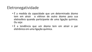Eletronegatividade
• É a medida da capacidade que um determinado átomo
tem em atrair o elétron de outro átomo para sua
eletrosfera quando participante de uma ligação química.
Ou seja:
• É a tendência que um átomo tem em atrair o par
eletrônico em uma ligação química.
 