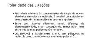 Polaridade das Ligações
• Polaridade refere-se às concentrações de cargas da nuvem
eletrônica em volta da molécula. É possível uma divisão em
duas classes distintas: moléculas polares e apolares.
• Entre dois átomos diferentes temos diferença de
eletronegatividade, e por conseqüência, temos pólos, mas
entre três ou mais podemos não ter pólos.
• CO2 (O=C=O) a ligação entre C e O tem pólos,mas na
molécula como um todo temos momento polar µ= 0 .
 