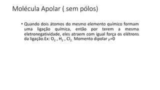 Molécula Apolar ( sem pólos)
• Quando dois átomos do mesmo elemento químico formam
uma ligação química, então por terem a mesma
eletronegatividade, eles atraem com igual força os elétrons
da ligação.Ex: O2 , H2 , Cl2. Momento dipolar µ=0
 