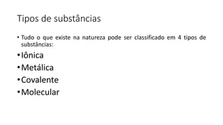 Tipos de substâncias
• Tudo o que existe na natureza pode ser classificado em 4 tipos de
substâncias:
•Iônica
•Metálica
•Covalente
•Molecular
 