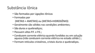Substância Iônica
• São formadas por Ligações Iônicas
• Formados por
(METAIS + AMETAIS) ou (METAIS+HIDROGÊNIO)
• Geralmente são sólidos nas condições ambientes;
• São duros e quebradiços;
• Possuem altos P.F. e P.E.;
• Conduzem corrente elétrica quando fundidos ou em solução
aquosa (não conduzem corrente elétrica no estado sólido ) ;
• Formam retículos cristalinos, cristais duros e quebradiços.
 