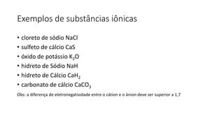 Exemplos de substâncias iônicas
• cloreto de sódio NaCl
• sulfeto de cálcio CaS
• óxido de potássio K2O
• hidreto de Sódio NaH
• hidreto de Cálcio CaH2
• carbonato de cálcio CaCO3
Obs: a diferença de eletronegatividade entre o cátion e o ânion deve ser superior a 1,7
 