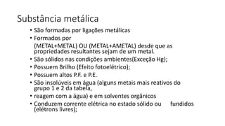 Substância metálica
• São formadas por ligações metálicas
• Formados por
(METAL+METAL) OU (METAL+AMETAL) desde que as
propriedades resultantes sejam de um metal.
• São sólidos nas condições ambientes(Exceção Hg);
• Possuem Brilho (Efeito fotoelétrico);
• Possuem altos P.F. e P.E.
• São insolúveis em água (alguns metais mais reativos do
grupo 1 e 2 da tabela,
• reagem com a água) e em solventes orgânicos
• Conduzem corrente elétrica no estado sólido ou fundidos
(elétrons livres);
 