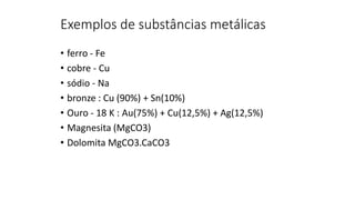 Exemplos de substâncias metálicas
• ferro - Fe
• cobre - Cu
• sódio - Na
• bronze : Cu (90%) + Sn(10%)
• Ouro - 18 K : Au(75%) + Cu(12,5%) + Ag(12,5%)
• Magnesita (MgCO3)
• Dolomita MgCO3.CaCO3
 