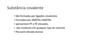 Substância covalente
• São formadas por ligações covalentes
• Formados por AMETAL+AMETAL
• apresentam PF e PE elevados.
• são insolúveis em qualquer tipo de solvente
• Possuem elevada dureza
 