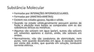 Substância Molecular
• Formadas por INTERAÇÔES INTERMOLECULARES.
• Formadas por (AMETAIS+AMETAIS)
• Existem nos estados gasoso, líquido e sólido.
• Quando no estado sólido,geralmente possuem pontos de
fusão e ebulição mais baixos se comparados com os das
substâncias iônicas ou metálicas.
• Algumas são solúveis em água (polar), outros são solúveis
em solventes apolares e outros, ainda, são solúveis em
ambos.
• Normalmente, não são condutoras de eletricidade, nem
puros, nem quando dissolvidos em água. A exceção ocorre
por conta dos ácidos, que quando em solução, conduzem
corrente elétrica.
 