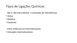 Tipos de Ligações Químicas
São 3. São entre átomos e chamadas de Interatômicas
• Iônica
• Metálica
• Covalente
Entre moléculas ou Intermoleculares
• Interações intermoleculares
 