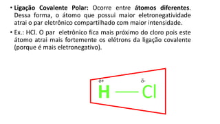 • Ligação Covalente Polar: Ocorre entre átomos diferentes.
Dessa forma, o átomo que possui maior eletronegatividade
atrai o par eletrônico compartilhado com maior intensidade.
• Ex.: HCl. O par eletrônico fica mais próximo do cloro pois este
átomo atrai mais fortemente os elétrons da ligação covalente
(porque é mais eletronegativo).
H Cl
+ -
 