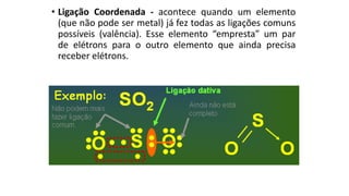 • Ligação Coordenada - acontece quando um elemento
(que não pode ser metal) já fez todas as ligações comuns
possíveis (valência). Esse elemento “empresta” um par
de elétrons para o outro elemento que ainda precisa
receber elétrons.
 
