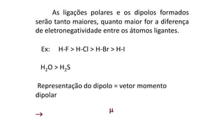 As ligações polares e os dipolos formados
serão tanto maiores, quanto maior for a diferença
de eletronegatividade entre os átomos ligantes.
Ex: H-F > H-Cl > H-Br > H-I
H2O > H2S
Representação do dipolo = vetor momento
dipolar


 