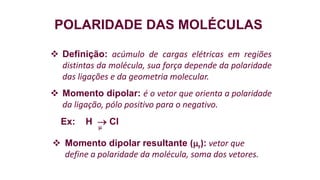 POLARIDADE DAS MOLÉCULAS
 Definição: acúmulo de cargas elétricas em regiões
distintas da molécula, sua força depende da polaridade
das ligações e da geometria molecular.
 Momento dipolar: é o vetor que orienta a polaridade
da ligação, pólo positivo para o negativo.
Ex: H  Cl
 Momento dipolar resultante (r): vetor que
define a polaridade da molécula, soma dos vetores.
 