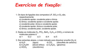 Exercícios de fixação:
1. Os tipos de ligações dos compostos LiF, SCl2 e Cl2 são,
respectivamente:
a) covalente apolar, covalente polar e iônica.
b) iônica, covalente apolar e covalente apolar.
c) covalente polar, iônica e covalente apolar.
d) covalente apolar, iônica e covalente polar.
e) iônica, covalente polar, covalente apolar.
2. Dadas as moléculas O2, PCl3, BeH2, C5H10 e CHCl3 o número de
moléculas polares é:
a) 1 b) 2 c) 3 d) 4 e) 5
3. Dos solventes abaixo, o mais indicado para dissolver enxofre (S8) é:
a) H2O (água) d) CS2 (dissulfeto de carbono)
b) C2H5OH (álcool etílico) e) C3H8O3 (glicerina)
c) HCCl3 (clorofórmio)
 