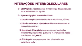 INTERAÇÕES INTERMOLECULARES
 DEFINIÇÃO: ligações entre as moléculas de substâncias
no estado sólido ou líquido.
 Tipos de ligações intermoleculares:
1) Dipolo – Dipolo: ocorrem entre as moléculas polares.
2) Dipolo Induzido – Dipolo Induzido: ocorrem entre as
moléculas apolares.
3) Ligação de Hidrogênio: ocorrem entre moléculas
fortemente polarizadas, quando o H se encontra ligado
aos átomos de F, O e N.
4) ÍON-Dipolo: ocorrem entre íons dissolvidos em
substância polar
 