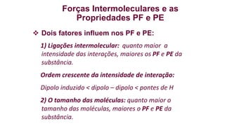 Forças Intermoleculares e as
Propriedades PF e PE
 Dois fatores influem nos PF e PE:
1) Ligações intermolecular: quanto maior a
intensidade das interações, maiores os PF e PE da
substância.
Ordem crescente da intensidade de interação:
Dipolo induzido < dipolo – dipolo < pontes de H
2) O tamanho das moléculas: quanto maior o
tamanho das moléculas, maiores o PF e PE da
substância.
 