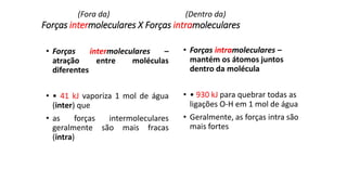 Forças intermoleculares X Forças intramoleculares
• Forças intermoleculares –
atração entre moléculas
diferentes
• • 41 kJ vaporiza 1 mol de água
(inter) que
• as forças intermoleculares
geralmente são mais fracas
(intra)
• Forças intramoleculares –
mantém os átomos juntos
dentro da molécula
• • 930 kJ para quebrar todas as
ligações O-H em 1 mol de água
• Geralmente, as forças intra são
mais fortes
(Fora da) (Dentro da)
 