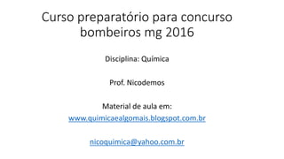 Curso preparatório para concurso
bombeiros mg 2016
Disciplina: Química
Prof. Nicodemos
Material de aula em:
www.quimicaealgomais.blogspot.com.br
nicoquimica@yahoo.com.br
 