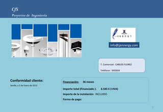 CfS
 Proyectos de Ingeniería




                                                                       info@jjennergy.com




                                                               T. Comercial: CARLOS FLOREZ

                                                               Teléfono: XXXXXX



Conformidad cliente:            Financiación:    36 meses
Sevilla, a 2 de Enero de 2013
                                Importe total (Financiado ):   6.545 € (+IVA)
                                Importe de la instalación: INCLUIDO
                                Forma de pago:

                                                                                             9
 